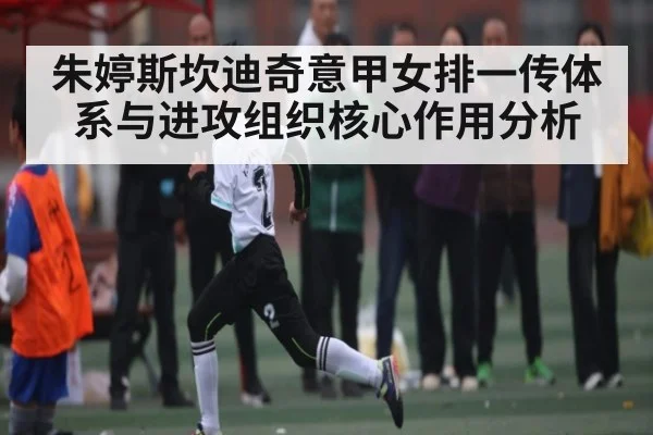 朱婷斯坎迪奇意甲女排一传体系与进攻组织核心作用分析