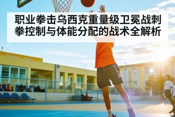职业拳击乌西克重量级卫冕战刺拳控制与体能分配的战术全解析